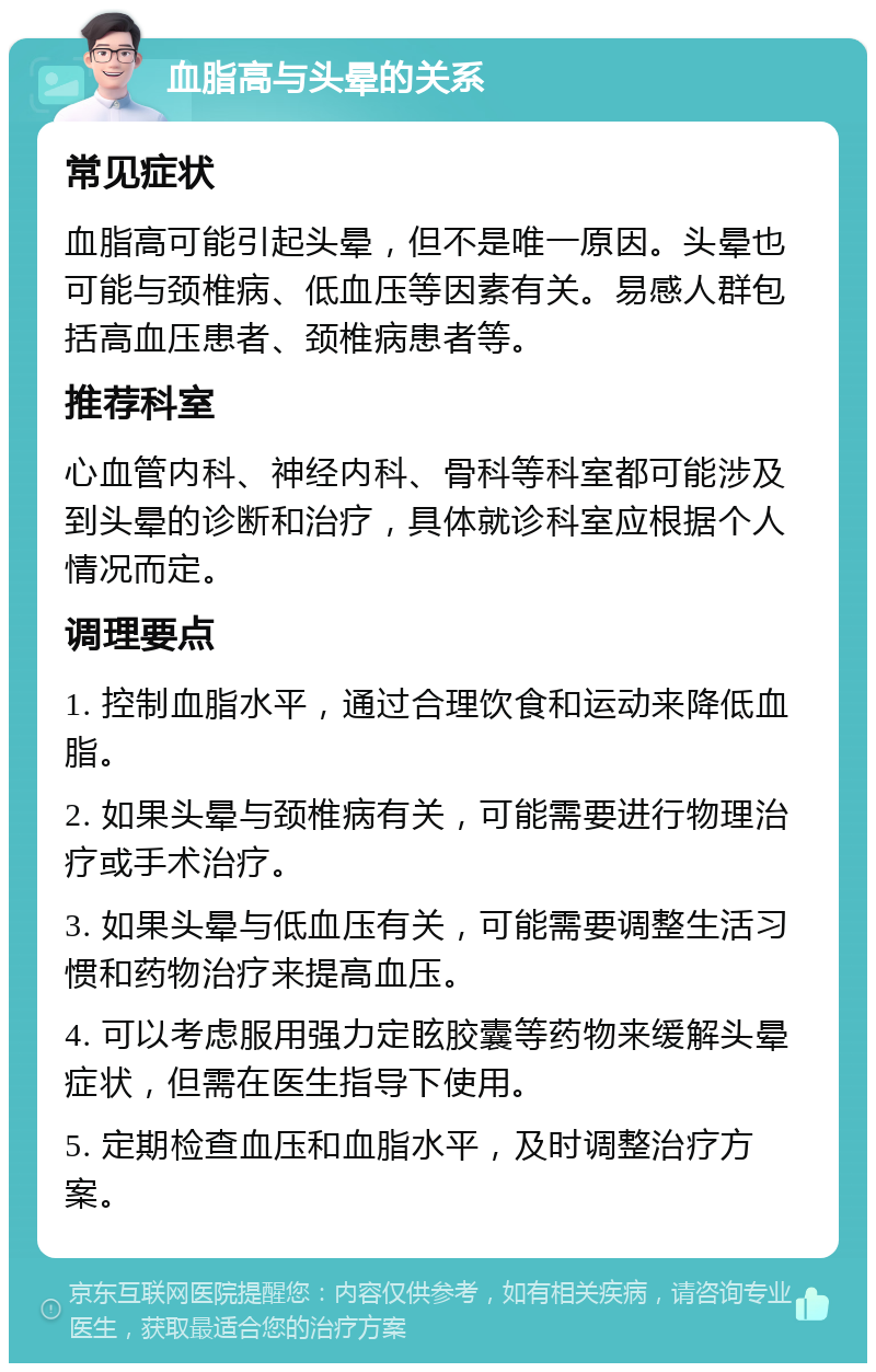 血脂高与头晕的关系 常见症状 血脂高可能引起头晕，但不是唯一原因。头晕也可能与颈椎病、低血压等因素有关。易感人群包括高血压患者、颈椎病患者等。 推荐科室 心血管内科、神经内科、骨科等科室都可能涉及到头晕的诊断和治疗，具体就诊科室应根据个人情况而定。 调理要点 1. 控制血脂水平，通过合理饮食和运动来降低血脂。 2. 如果头晕与颈椎病有关，可能需要进行物理治疗或手术治疗。 3. 如果头晕与低血压有关，可能需要调整生活习惯和药物治疗来提高血压。 4. 可以考虑服用强力定眩胶囊等药物来缓解头晕症状，但需在医生指导下使用。 5. 定期检查血压和血脂水平，及时调整治疗方案。