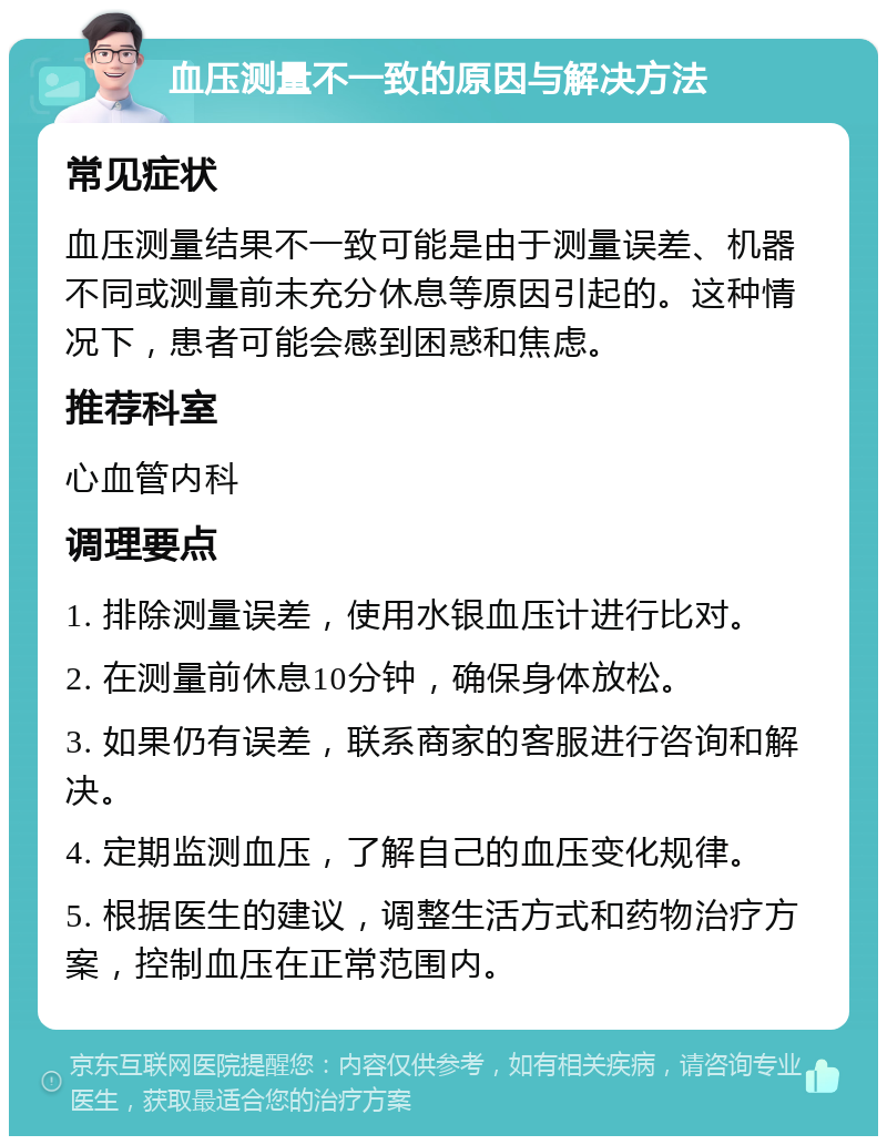 血压测量不一致的原因与解决方法 常见症状 血压测量结果不一致可能是由于测量误差、机器不同或测量前未充分休息等原因引起的。这种情况下，患者可能会感到困惑和焦虑。 推荐科室 心血管内科 调理要点 1. 排除测量误差，使用水银血压计进行比对。 2. 在测量前休息10分钟，确保身体放松。 3. 如果仍有误差，联系商家的客服进行咨询和解决。 4. 定期监测血压，了解自己的血压变化规律。 5. 根据医生的建议，调整生活方式和药物治疗方案，控制血压在正常范围内。