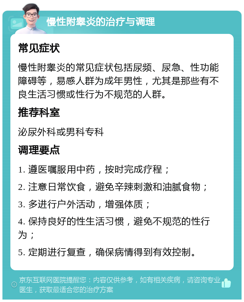 慢性附睾炎的治疗与调理 常见症状 慢性附睾炎的常见症状包括尿频、尿急、性功能障碍等，易感人群为成年男性，尤其是那些有不良生活习惯或性行为不规范的人群。 推荐科室 泌尿外科或男科专科 调理要点 1. 遵医嘱服用中药，按时完成疗程； 2. 注意日常饮食，避免辛辣刺激和油腻食物； 3. 多进行户外活动，增强体质； 4. 保持良好的性生活习惯，避免不规范的性行为； 5. 定期进行复查，确保病情得到有效控制。