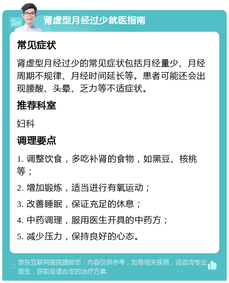 肾虚型月经过少就医指南 常见症状 肾虚型月经过少的常见症状包括月经量少、月经周期不规律、月经时间延长等。患者可能还会出现腰酸、头晕、乏力等不适症状。 推荐科室 妇科 调理要点 1. 调整饮食，多吃补肾的食物，如黑豆、核桃等； 2. 增加锻炼，适当进行有氧运动； 3. 改善睡眠，保证充足的休息； 4. 中药调理，服用医生开具的中药方； 5. 减少压力，保持良好的心态。