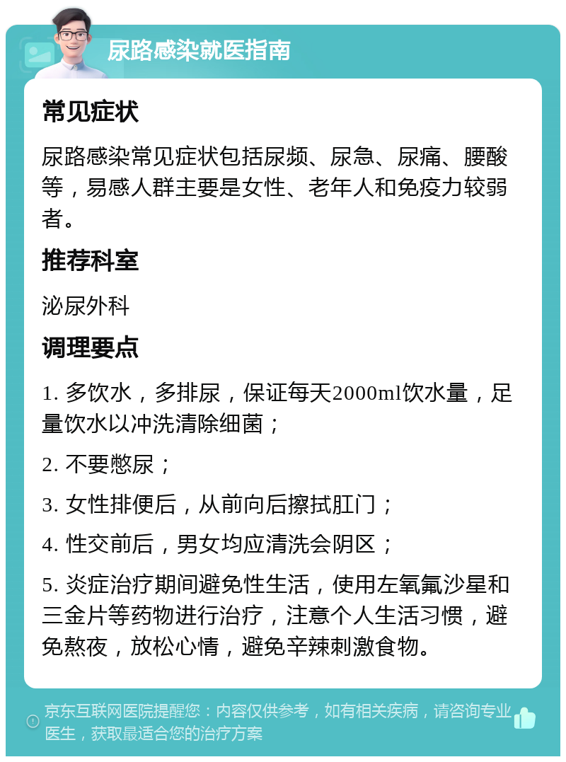 尿路感染就医指南 常见症状 尿路感染常见症状包括尿频、尿急、尿痛、腰酸等，易感人群主要是女性、老年人和免疫力较弱者。 推荐科室 泌尿外科 调理要点 1. 多饮水，多排尿，保证每天2000ml饮水量，足量饮水以冲洗清除细菌； 2. 不要憋尿； 3. 女性排便后，从前向后擦拭肛门； 4. 性交前后，男女均应清洗会阴区； 5. 炎症治疗期间避免性生活，使用左氧氟沙星和三金片等药物进行治疗，注意个人生活习惯，避免熬夜，放松心情，避免辛辣刺激食物。