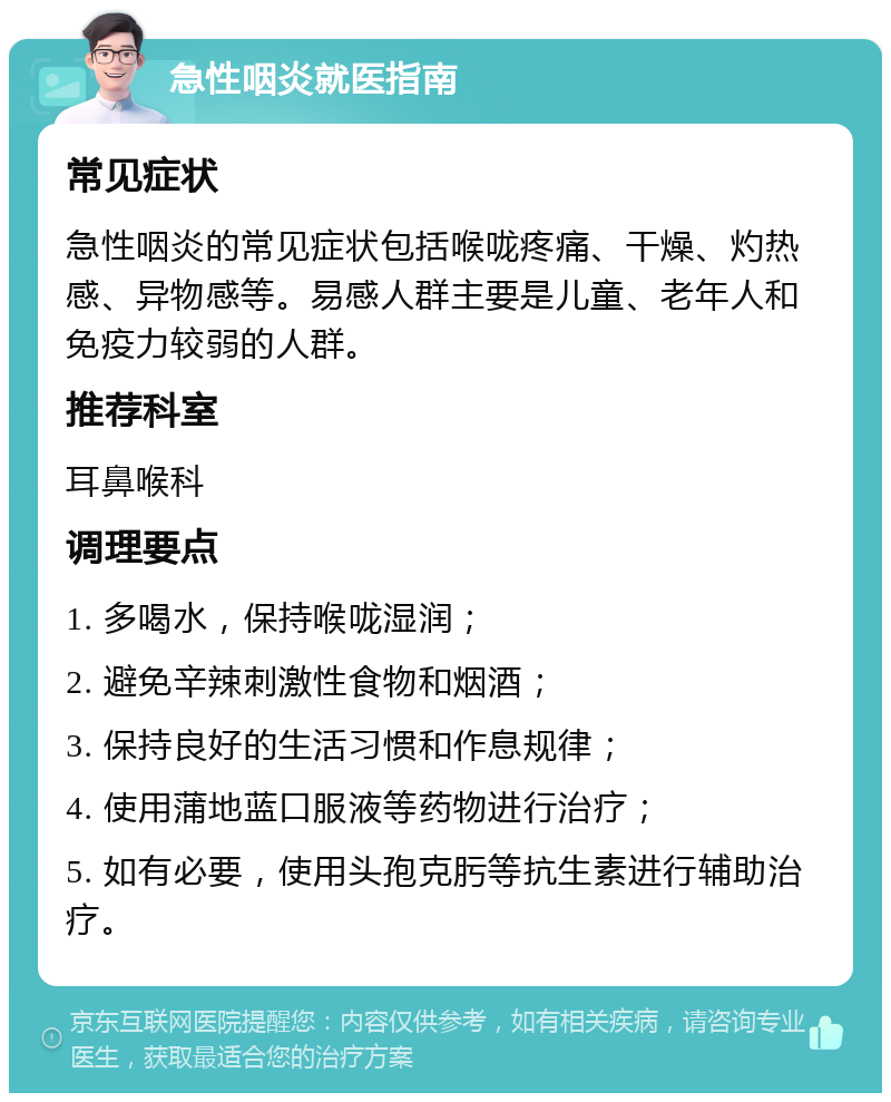 急性咽炎就医指南 常见症状 急性咽炎的常见症状包括喉咙疼痛、干燥、灼热感、异物感等。易感人群主要是儿童、老年人和免疫力较弱的人群。 推荐科室 耳鼻喉科 调理要点 1. 多喝水，保持喉咙湿润； 2. 避免辛辣刺激性食物和烟酒； 3. 保持良好的生活习惯和作息规律； 4. 使用蒲地蓝口服液等药物进行治疗； 5. 如有必要，使用头孢克肟等抗生素进行辅助治疗。