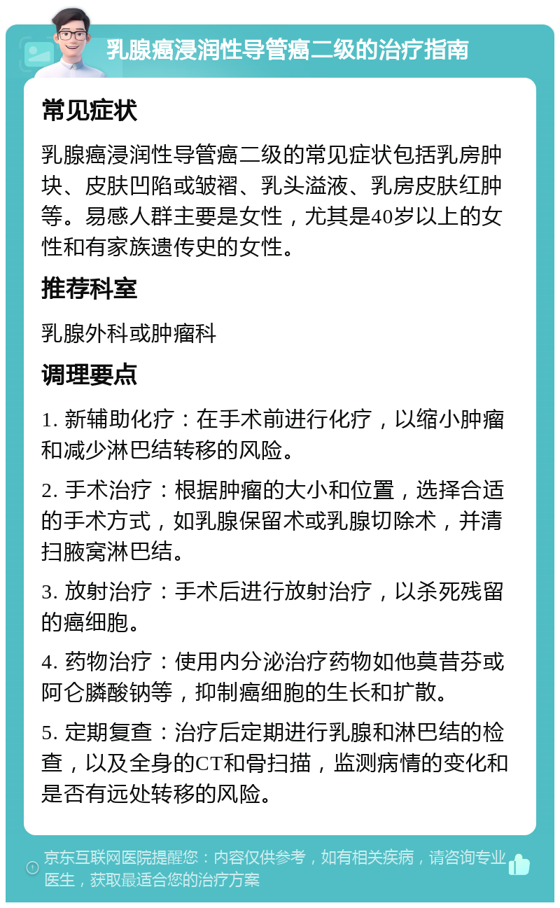 乳腺癌浸润性导管癌二级的治疗指南 常见症状 乳腺癌浸润性导管癌二级的常见症状包括乳房肿块、皮肤凹陷或皱褶、乳头溢液、乳房皮肤红肿等。易感人群主要是女性，尤其是40岁以上的女性和有家族遗传史的女性。 推荐科室 乳腺外科或肿瘤科 调理要点 1. 新辅助化疗：在手术前进行化疗，以缩小肿瘤和减少淋巴结转移的风险。 2. 手术治疗：根据肿瘤的大小和位置，选择合适的手术方式，如乳腺保留术或乳腺切除术，并清扫腋窝淋巴结。 3. 放射治疗：手术后进行放射治疗，以杀死残留的癌细胞。 4. 药物治疗：使用内分泌治疗药物如他莫昔芬或阿仑膦酸钠等，抑制癌细胞的生长和扩散。 5. 定期复查：治疗后定期进行乳腺和淋巴结的检查，以及全身的CT和骨扫描，监测病情的变化和是否有远处转移的风险。