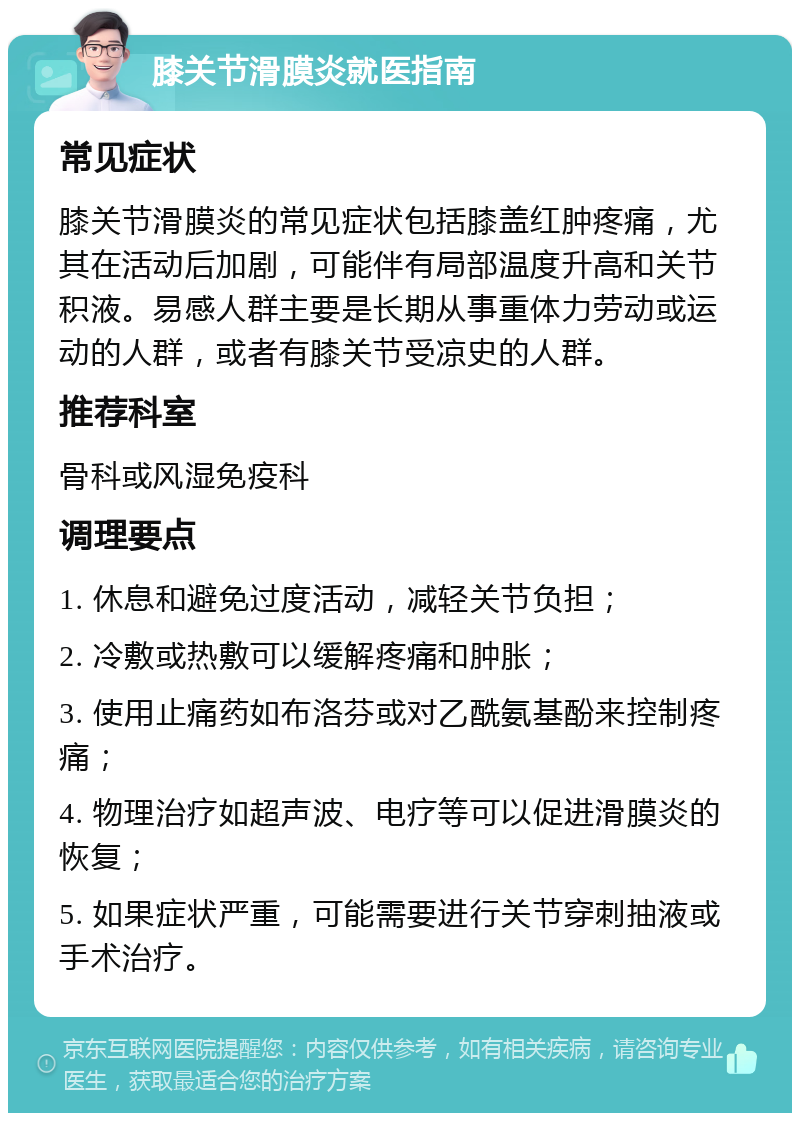 膝关节滑膜炎就医指南 常见症状 膝关节滑膜炎的常见症状包括膝盖红肿疼痛，尤其在活动后加剧，可能伴有局部温度升高和关节积液。易感人群主要是长期从事重体力劳动或运动的人群，或者有膝关节受凉史的人群。 推荐科室 骨科或风湿免疫科 调理要点 1. 休息和避免过度活动，减轻关节负担； 2. 冷敷或热敷可以缓解疼痛和肿胀； 3. 使用止痛药如布洛芬或对乙酰氨基酚来控制疼痛； 4. 物理治疗如超声波、电疗等可以促进滑膜炎的恢复； 5. 如果症状严重，可能需要进行关节穿刺抽液或手术治疗。