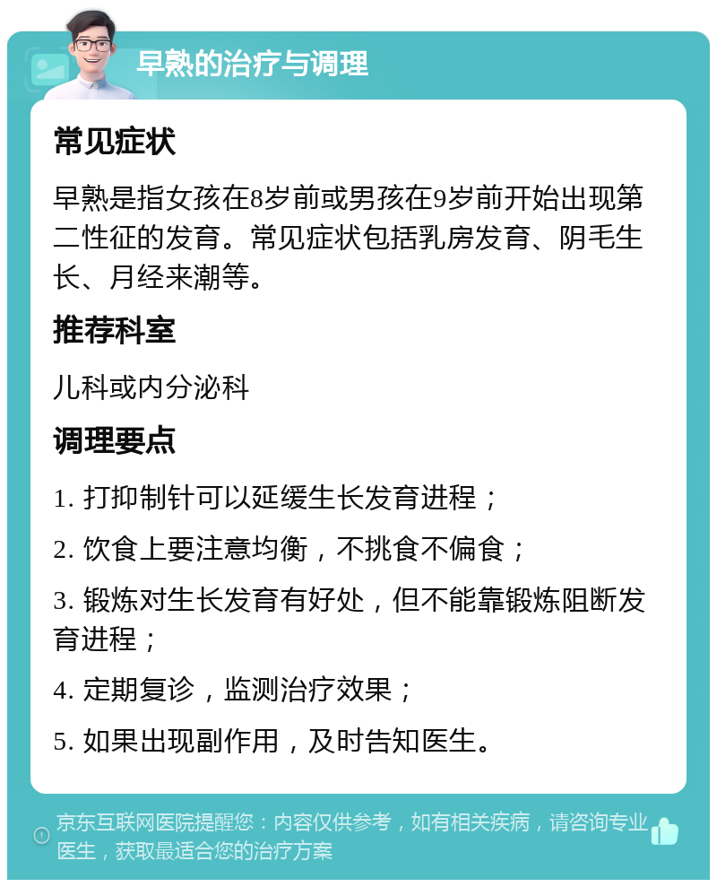 早熟的治疗与调理 常见症状 早熟是指女孩在8岁前或男孩在9岁前开始出现第二性征的发育。常见症状包括乳房发育、阴毛生长、月经来潮等。 推荐科室 儿科或内分泌科 调理要点 1. 打抑制针可以延缓生长发育进程； 2. 饮食上要注意均衡，不挑食不偏食； 3. 锻炼对生长发育有好处，但不能靠锻炼阻断发育进程； 4. 定期复诊，监测治疗效果； 5. 如果出现副作用，及时告知医生。