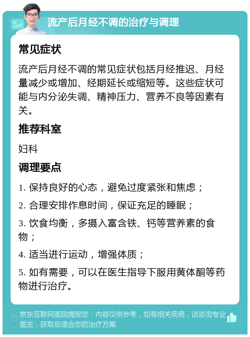 流产后月经不调的治疗与调理 常见症状 流产后月经不调的常见症状包括月经推迟、月经量减少或增加、经期延长或缩短等。这些症状可能与内分泌失调、精神压力、营养不良等因素有关。 推荐科室 妇科 调理要点 1. 保持良好的心态，避免过度紧张和焦虑； 2. 合理安排作息时间，保证充足的睡眠； 3. 饮食均衡，多摄入富含铁、钙等营养素的食物； 4. 适当进行运动，增强体质； 5. 如有需要，可以在医生指导下服用黄体酮等药物进行治疗。