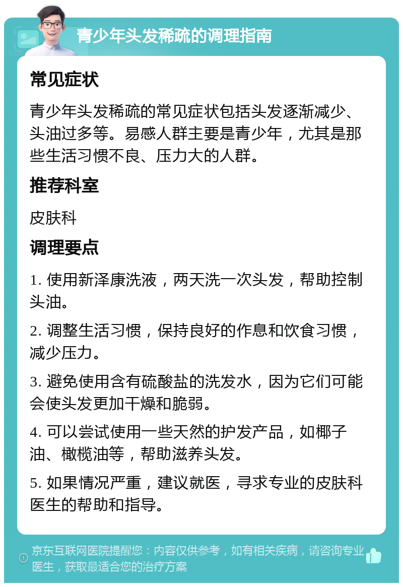 青少年头发稀疏的调理指南 常见症状 青少年头发稀疏的常见症状包括头发逐渐减少、头油过多等。易感人群主要是青少年，尤其是那些生活习惯不良、压力大的人群。 推荐科室 皮肤科 调理要点 1. 使用新泽康洗液，两天洗一次头发，帮助控制头油。 2. 调整生活习惯，保持良好的作息和饮食习惯，减少压力。 3. 避免使用含有硫酸盐的洗发水，因为它们可能会使头发更加干燥和脆弱。 4. 可以尝试使用一些天然的护发产品，如椰子油、橄榄油等，帮助滋养头发。 5. 如果情况严重，建议就医，寻求专业的皮肤科医生的帮助和指导。