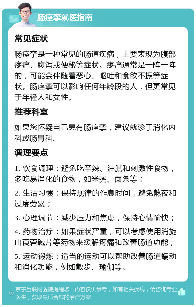 肠痉挛就医指南 常见症状 肠痉挛是一种常见的肠道疾病，主要表现为腹部疼痛、腹泻或便秘等症状。疼痛通常是一阵一阵的，可能会伴随着恶心、呕吐和食欲不振等症状。肠痉挛可以影响任何年龄段的人，但更常见于年轻人和女性。 推荐科室 如果您怀疑自己患有肠痉挛，建议就诊于消化内科或肠胃科。 调理要点 1. 饮食调理：避免吃辛辣、油腻和刺激性食物，多吃易消化的食物，如米粥、面条等； 2. 生活习惯：保持规律的作息时间，避免熬夜和过度劳累； 3. 心理调节：减少压力和焦虑，保持心情愉快； 4. 药物治疗：如果症状严重，可以考虑使用消旋山莨菪碱片等药物来缓解疼痛和改善肠道功能； 5. 运动锻炼：适当的运动可以帮助改善肠道蠕动和消化功能，例如散步、瑜伽等。