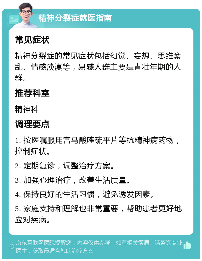 精神分裂症就医指南 常见症状 精神分裂症的常见症状包括幻觉、妄想、思维紊乱、情感淡漠等，易感人群主要是青壮年期的人群。 推荐科室 精神科 调理要点 1. 按医嘱服用富马酸喹硫平片等抗精神病药物，控制症状。 2. 定期复诊，调整治疗方案。 3. 加强心理治疗，改善生活质量。 4. 保持良好的生活习惯，避免诱发因素。 5. 家庭支持和理解也非常重要，帮助患者更好地应对疾病。