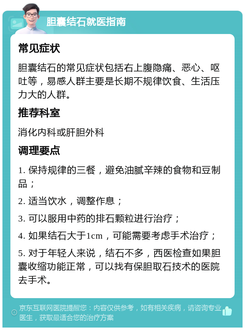 胆囊结石就医指南 常见症状 胆囊结石的常见症状包括右上腹隐痛、恶心、呕吐等，易感人群主要是长期不规律饮食、生活压力大的人群。 推荐科室 消化内科或肝胆外科 调理要点 1. 保持规律的三餐，避免油腻辛辣的食物和豆制品； 2. 适当饮水，调整作息； 3. 可以服用中药的排石颗粒进行治疗； 4. 如果结石大于1cm，可能需要考虑手术治疗； 5. 对于年轻人来说，结石不多，西医检查如果胆囊收缩功能正常，可以找有保胆取石技术的医院去手术。