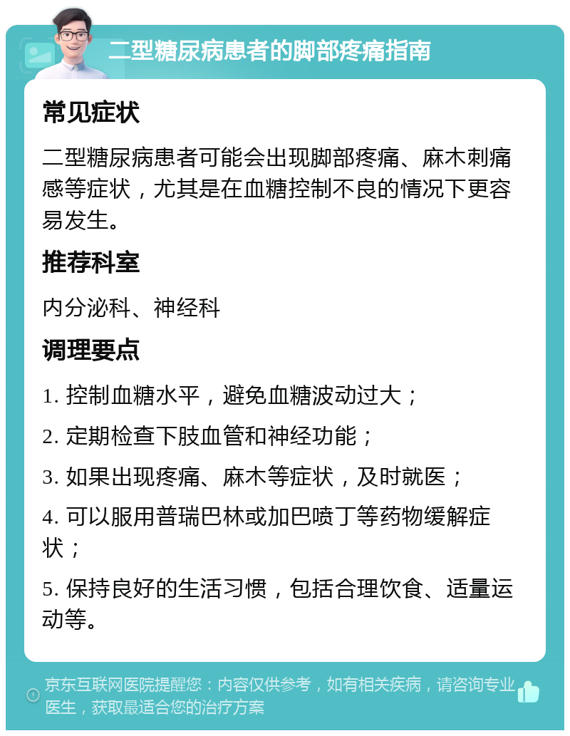 二型糖尿病患者的脚部疼痛指南 常见症状 二型糖尿病患者可能会出现脚部疼痛、麻木刺痛感等症状，尤其是在血糖控制不良的情况下更容易发生。 推荐科室 内分泌科、神经科 调理要点 1. 控制血糖水平，避免血糖波动过大； 2. 定期检查下肢血管和神经功能； 3. 如果出现疼痛、麻木等症状，及时就医； 4. 可以服用普瑞巴林或加巴喷丁等药物缓解症状； 5. 保持良好的生活习惯，包括合理饮食、适量运动等。