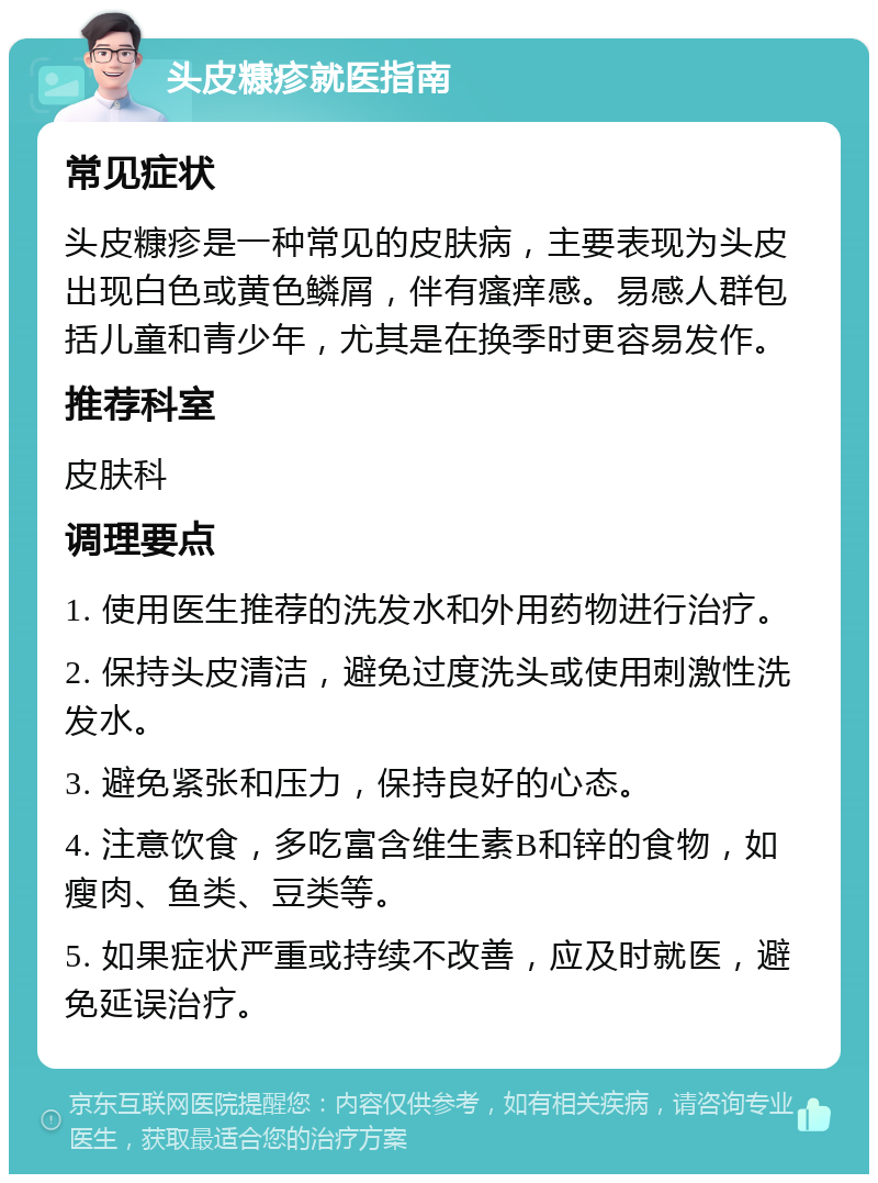 头皮糠疹就医指南 常见症状 头皮糠疹是一种常见的皮肤病，主要表现为头皮出现白色或黄色鳞屑，伴有瘙痒感。易感人群包括儿童和青少年，尤其是在换季时更容易发作。 推荐科室 皮肤科 调理要点 1. 使用医生推荐的洗发水和外用药物进行治疗。 2. 保持头皮清洁，避免过度洗头或使用刺激性洗发水。 3. 避免紧张和压力，保持良好的心态。 4. 注意饮食，多吃富含维生素B和锌的食物，如瘦肉、鱼类、豆类等。 5. 如果症状严重或持续不改善，应及时就医，避免延误治疗。