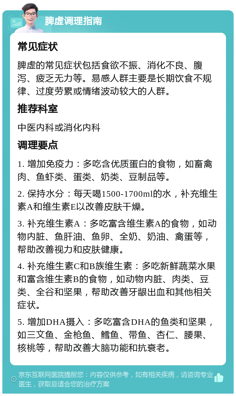 脾虚调理指南 常见症状 脾虚的常见症状包括食欲不振、消化不良、腹泻、疲乏无力等。易感人群主要是长期饮食不规律、过度劳累或情绪波动较大的人群。 推荐科室 中医内科或消化内科 调理要点 1. 增加免疫力：多吃含优质蛋白的食物，如畜禽肉、鱼虾类、蛋类、奶类、豆制品等。 2. 保持水分：每天喝1500-1700ml的水，补充维生素A和维生素E以改善皮肤干燥。 3. 补充维生素A：多吃富含维生素A的食物，如动物内脏、鱼肝油、鱼卵、全奶、奶油、禽蛋等，帮助改善视力和皮肤健康。 4. 补充维生素C和B族维生素：多吃新鲜蔬菜水果和富含维生素B的食物，如动物内脏、肉类、豆类、全谷和坚果，帮助改善牙龈出血和其他相关症状。 5. 增加DHA摄入：多吃富含DHA的鱼类和坚果，如三文鱼、金枪鱼、鳕鱼、带鱼、杏仁、腰果、核桃等，帮助改善大脑功能和抗衰老。