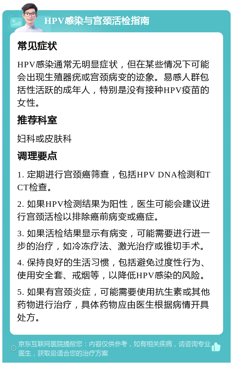 HPV感染与宫颈活检指南 常见症状 HPV感染通常无明显症状，但在某些情况下可能会出现生殖器疣或宫颈病变的迹象。易感人群包括性活跃的成年人，特别是没有接种HPV疫苗的女性。 推荐科室 妇科或皮肤科 调理要点 1. 定期进行宫颈癌筛查，包括HPV DNA检测和TCT检查。 2. 如果HPV检测结果为阳性，医生可能会建议进行宫颈活检以排除癌前病变或癌症。 3. 如果活检结果显示有病变，可能需要进行进一步的治疗，如冷冻疗法、激光治疗或锥切手术。 4. 保持良好的生活习惯，包括避免过度性行为、使用安全套、戒烟等，以降低HPV感染的风险。 5. 如果有宫颈炎症，可能需要使用抗生素或其他药物进行治疗，具体药物应由医生根据病情开具处方。