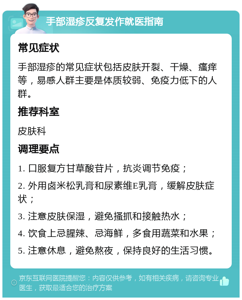 手部湿疹反复发作就医指南 常见症状 手部湿疹的常见症状包括皮肤开裂、干燥、瘙痒等，易感人群主要是体质较弱、免疫力低下的人群。 推荐科室 皮肤科 调理要点 1. 口服复方甘草酸苷片，抗炎调节免疫； 2. 外用卤米松乳膏和尿素维E乳膏，缓解皮肤症状； 3. 注意皮肤保湿，避免搔抓和接触热水； 4. 饮食上忌腥辣、忌海鲜，多食用蔬菜和水果； 5. 注意休息，避免熬夜，保持良好的生活习惯。