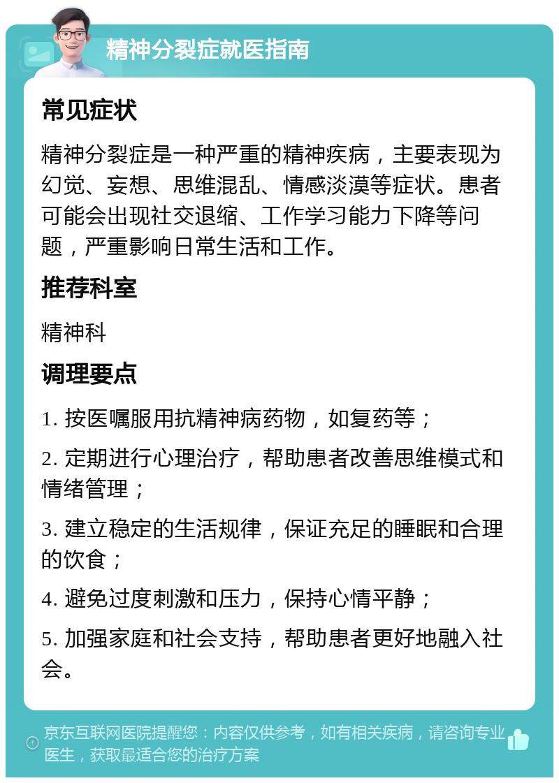 精神分裂症就医指南 常见症状 精神分裂症是一种严重的精神疾病，主要表现为幻觉、妄想、思维混乱、情感淡漠等症状。患者可能会出现社交退缩、工作学习能力下降等问题，严重影响日常生活和工作。 推荐科室 精神科 调理要点 1. 按医嘱服用抗精神病药物，如复药等； 2. 定期进行心理治疗，帮助患者改善思维模式和情绪管理； 3. 建立稳定的生活规律，保证充足的睡眠和合理的饮食； 4. 避免过度刺激和压力，保持心情平静； 5. 加强家庭和社会支持，帮助患者更好地融入社会。