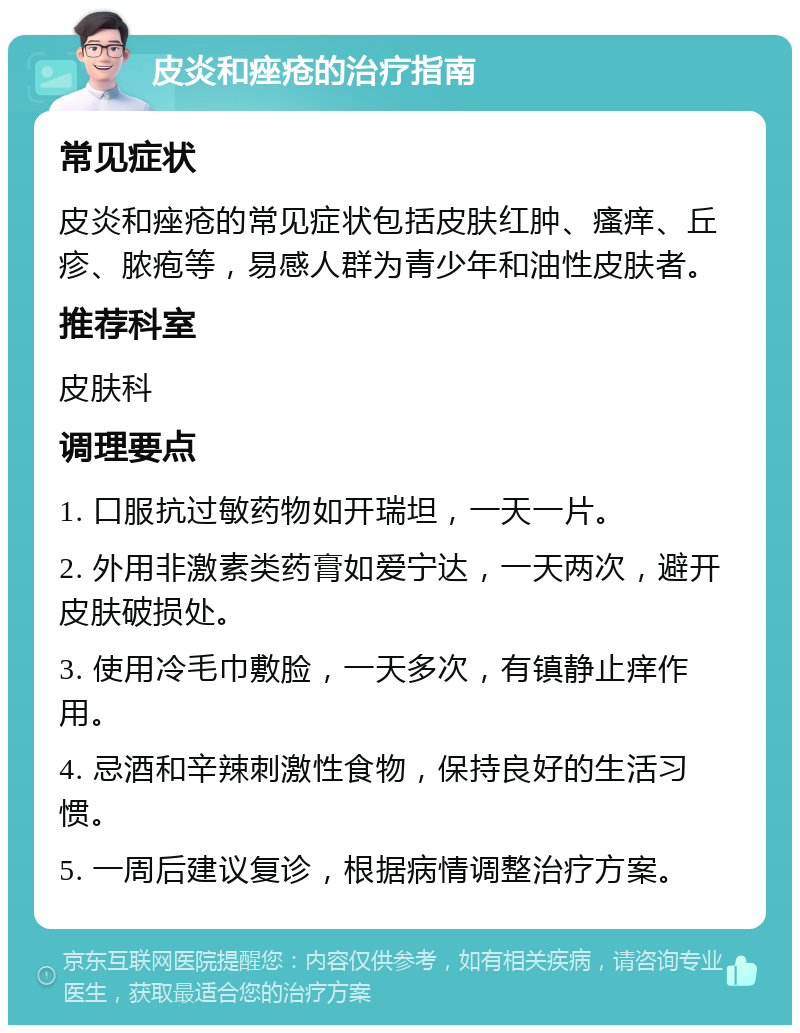 皮炎和痤疮的治疗指南 常见症状 皮炎和痤疮的常见症状包括皮肤红肿、瘙痒、丘疹、脓疱等，易感人群为青少年和油性皮肤者。 推荐科室 皮肤科 调理要点 1. 口服抗过敏药物如开瑞坦，一天一片。 2. 外用非激素类药膏如爱宁达，一天两次，避开皮肤破损处。 3. 使用冷毛巾敷脸，一天多次，有镇静止痒作用。 4. 忌酒和辛辣刺激性食物，保持良好的生活习惯。 5. 一周后建议复诊，根据病情调整治疗方案。