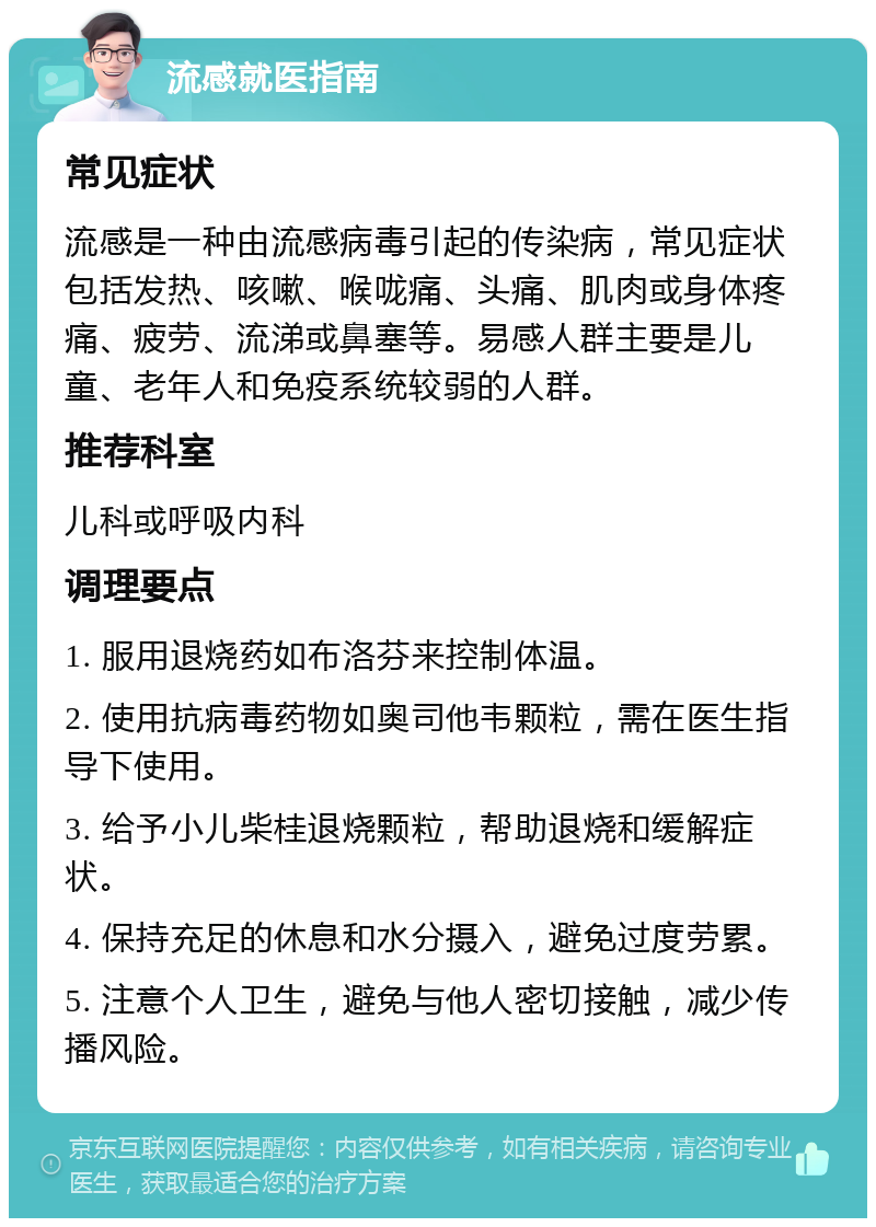 流感就医指南 常见症状 流感是一种由流感病毒引起的传染病，常见症状包括发热、咳嗽、喉咙痛、头痛、肌肉或身体疼痛、疲劳、流涕或鼻塞等。易感人群主要是儿童、老年人和免疫系统较弱的人群。 推荐科室 儿科或呼吸内科 调理要点 1. 服用退烧药如布洛芬来控制体温。 2. 使用抗病毒药物如奥司他韦颗粒，需在医生指导下使用。 3. 给予小儿柴桂退烧颗粒，帮助退烧和缓解症状。 4. 保持充足的休息和水分摄入，避免过度劳累。 5. 注意个人卫生，避免与他人密切接触，减少传播风险。