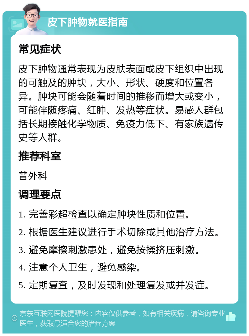 皮下肿物就医指南 常见症状 皮下肿物通常表现为皮肤表面或皮下组织中出现的可触及的肿块，大小、形状、硬度和位置各异。肿块可能会随着时间的推移而增大或变小，可能伴随疼痛、红肿、发热等症状。易感人群包括长期接触化学物质、免疫力低下、有家族遗传史等人群。 推荐科室 普外科 调理要点 1. 完善彩超检查以确定肿块性质和位置。 2. 根据医生建议进行手术切除或其他治疗方法。 3. 避免摩擦刺激患处，避免按揉挤压刺激。 4. 注意个人卫生，避免感染。 5. 定期复查，及时发现和处理复发或并发症。