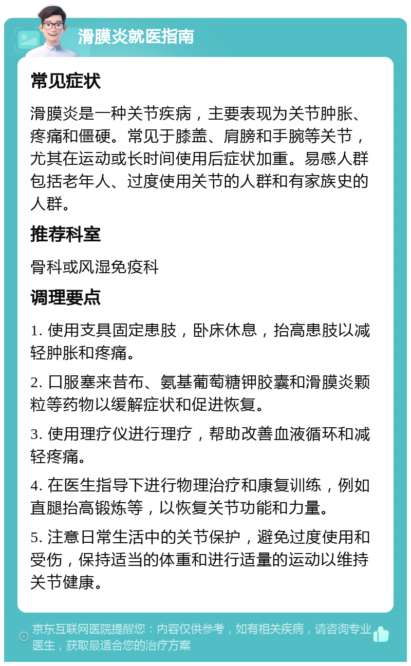 滑膜炎就医指南 常见症状 滑膜炎是一种关节疾病，主要表现为关节肿胀、疼痛和僵硬。常见于膝盖、肩膀和手腕等关节，尤其在运动或长时间使用后症状加重。易感人群包括老年人、过度使用关节的人群和有家族史的人群。 推荐科室 骨科或风湿免疫科 调理要点 1. 使用支具固定患肢，卧床休息，抬高患肢以减轻肿胀和疼痛。 2. 口服塞来昔布、氨基葡萄糖钾胶囊和滑膜炎颗粒等药物以缓解症状和促进恢复。 3. 使用理疗仪进行理疗，帮助改善血液循环和减轻疼痛。 4. 在医生指导下进行物理治疗和康复训练，例如直腿抬高锻炼等，以恢复关节功能和力量。 5. 注意日常生活中的关节保护，避免过度使用和受伤，保持适当的体重和进行适量的运动以维持关节健康。