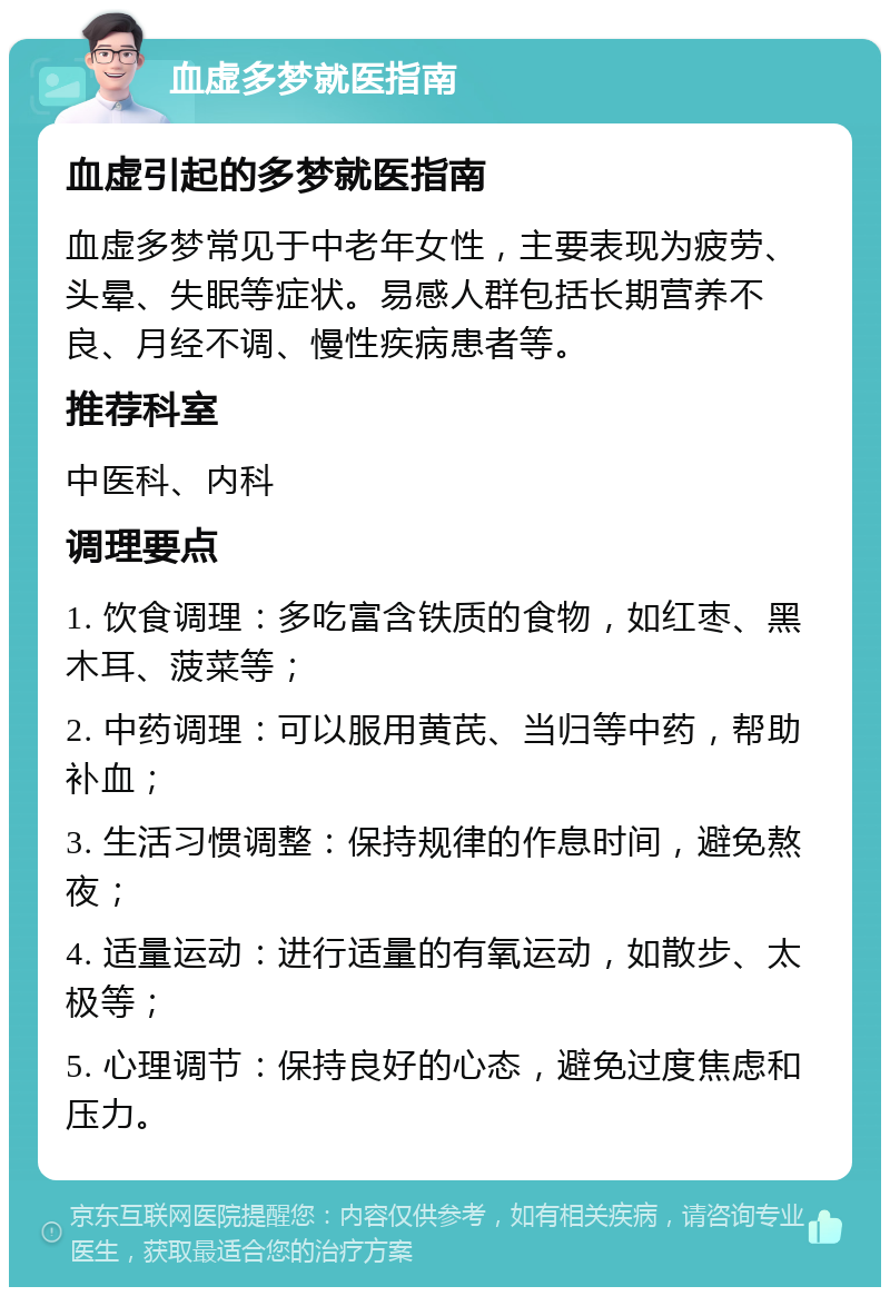 血虚多梦就医指南 血虚引起的多梦就医指南 血虚多梦常见于中老年女性，主要表现为疲劳、头晕、失眠等症状。易感人群包括长期营养不良、月经不调、慢性疾病患者等。 推荐科室 中医科、内科 调理要点 1. 饮食调理：多吃富含铁质的食物，如红枣、黑木耳、菠菜等； 2. 中药调理：可以服用黄芪、当归等中药，帮助补血； 3. 生活习惯调整：保持规律的作息时间，避免熬夜； 4. 适量运动：进行适量的有氧运动，如散步、太极等； 5. 心理调节：保持良好的心态，避免过度焦虑和压力。