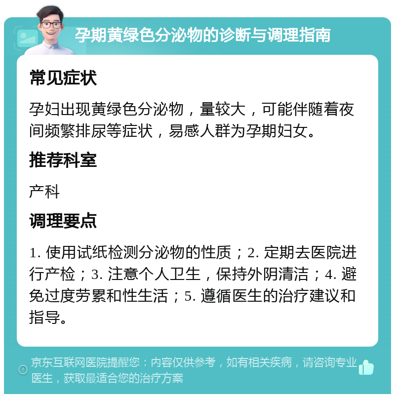 孕期黄绿色分泌物的诊断与调理指南 常见症状 孕妇出现黄绿色分泌物，量较大，可能伴随着夜间频繁排尿等症状，易感人群为孕期妇女。 推荐科室 产科 调理要点 1. 使用试纸检测分泌物的性质；2. 定期去医院进行产检；3. 注意个人卫生，保持外阴清洁；4. 避免过度劳累和性生活；5. 遵循医生的治疗建议和指导。