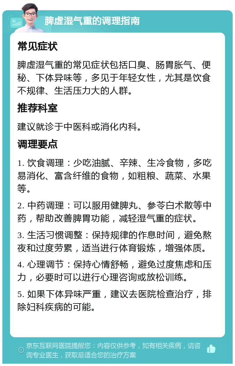 脾虚湿气重的调理指南 常见症状 脾虚湿气重的常见症状包括口臭、肠胃胀气、便秘、下体异味等，多见于年轻女性，尤其是饮食不规律、生活压力大的人群。 推荐科室 建议就诊于中医科或消化内科。 调理要点 1. 饮食调理：少吃油腻、辛辣、生冷食物，多吃易消化、富含纤维的食物，如粗粮、蔬菜、水果等。 2. 中药调理：可以服用健脾丸、参苓白术散等中药，帮助改善脾胃功能，减轻湿气重的症状。 3. 生活习惯调整：保持规律的作息时间，避免熬夜和过度劳累，适当进行体育锻炼，增强体质。 4. 心理调节：保持心情舒畅，避免过度焦虑和压力，必要时可以进行心理咨询或放松训练。 5. 如果下体异味严重，建议去医院检查治疗，排除妇科疾病的可能。