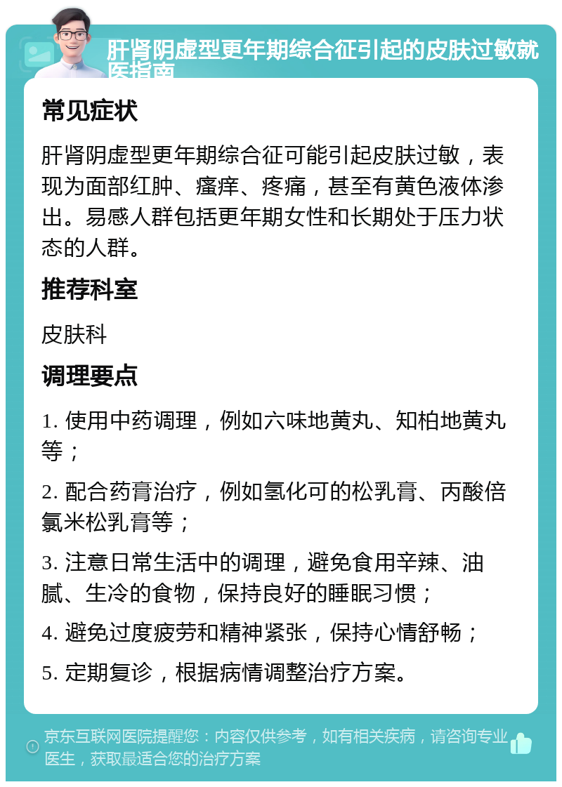 肝肾阴虚型更年期综合征引起的皮肤过敏就医指南 常见症状 肝肾阴虚型更年期综合征可能引起皮肤过敏，表现为面部红肿、瘙痒、疼痛，甚至有黄色液体渗出。易感人群包括更年期女性和长期处于压力状态的人群。 推荐科室 皮肤科 调理要点 1. 使用中药调理，例如六味地黄丸、知柏地黄丸等； 2. 配合药膏治疗，例如氢化可的松乳膏、丙酸倍氯米松乳膏等； 3. 注意日常生活中的调理，避免食用辛辣、油腻、生冷的食物，保持良好的睡眠习惯； 4. 避免过度疲劳和精神紧张，保持心情舒畅； 5. 定期复诊，根据病情调整治疗方案。