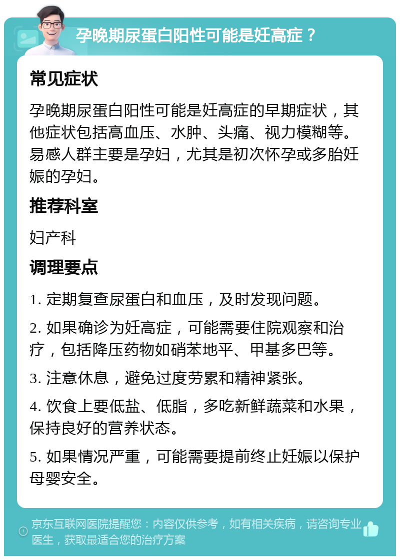 孕晚期尿蛋白阳性可能是妊高症？ 常见症状 孕晚期尿蛋白阳性可能是妊高症的早期症状，其他症状包括高血压、水肿、头痛、视力模糊等。易感人群主要是孕妇，尤其是初次怀孕或多胎妊娠的孕妇。 推荐科室 妇产科 调理要点 1. 定期复查尿蛋白和血压，及时发现问题。 2. 如果确诊为妊高症，可能需要住院观察和治疗，包括降压药物如硝苯地平、甲基多巴等。 3. 注意休息，避免过度劳累和精神紧张。 4. 饮食上要低盐、低脂，多吃新鲜蔬菜和水果，保持良好的营养状态。 5. 如果情况严重，可能需要提前终止妊娠以保护母婴安全。