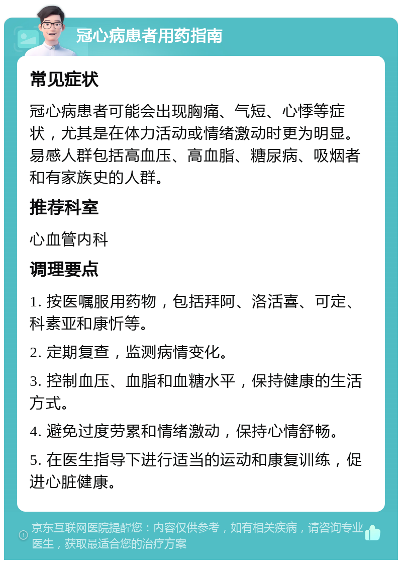 冠心病患者用药指南 常见症状 冠心病患者可能会出现胸痛、气短、心悸等症状，尤其是在体力活动或情绪激动时更为明显。易感人群包括高血压、高血脂、糖尿病、吸烟者和有家族史的人群。 推荐科室 心血管内科 调理要点 1. 按医嘱服用药物，包括拜阿、洛活喜、可定、科素亚和康忻等。 2. 定期复查，监测病情变化。 3. 控制血压、血脂和血糖水平，保持健康的生活方式。 4. 避免过度劳累和情绪激动，保持心情舒畅。 5. 在医生指导下进行适当的运动和康复训练，促进心脏健康。