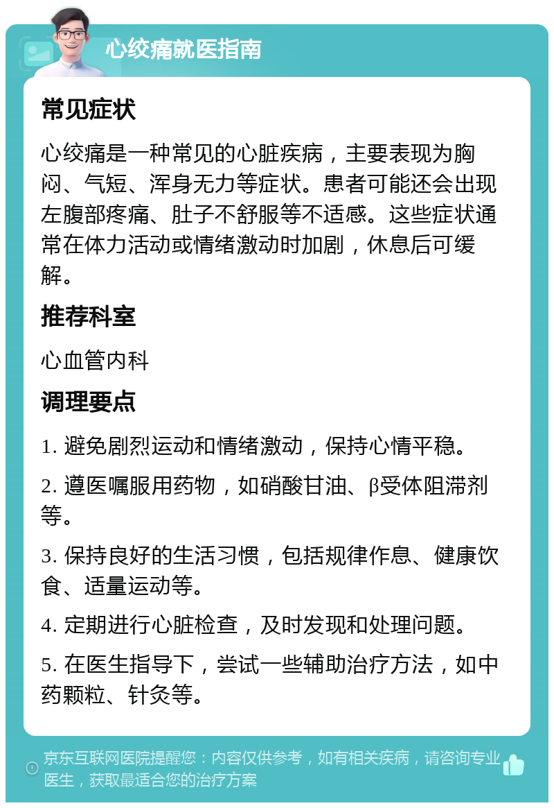 心绞痛就医指南 常见症状 心绞痛是一种常见的心脏疾病，主要表现为胸闷、气短、浑身无力等症状。患者可能还会出现左腹部疼痛、肚子不舒服等不适感。这些症状通常在体力活动或情绪激动时加剧，休息后可缓解。 推荐科室 心血管内科 调理要点 1. 避免剧烈运动和情绪激动，保持心情平稳。 2. 遵医嘱服用药物，如硝酸甘油、β受体阻滞剂等。 3. 保持良好的生活习惯，包括规律作息、健康饮食、适量运动等。 4. 定期进行心脏检查，及时发现和处理问题。 5. 在医生指导下，尝试一些辅助治疗方法，如中药颗粒、针灸等。