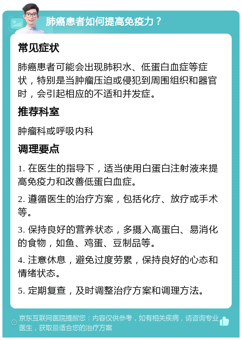 肺癌患者如何提高免疫力？ 常见症状 肺癌患者可能会出现肺积水、低蛋白血症等症状，特别是当肿瘤压迫或侵犯到周围组织和器官时，会引起相应的不适和并发症。 推荐科室 肿瘤科或呼吸内科 调理要点 1. 在医生的指导下，适当使用白蛋白注射液来提高免疫力和改善低蛋白血症。 2. 遵循医生的治疗方案，包括化疗、放疗或手术等。 3. 保持良好的营养状态，多摄入高蛋白、易消化的食物，如鱼、鸡蛋、豆制品等。 4. 注意休息，避免过度劳累，保持良好的心态和情绪状态。 5. 定期复查，及时调整治疗方案和调理方法。