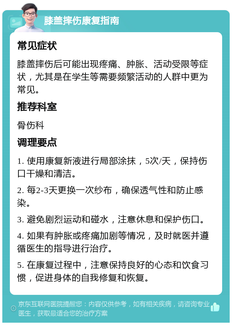 膝盖摔伤康复指南 常见症状 膝盖摔伤后可能出现疼痛、肿胀、活动受限等症状，尤其是在学生等需要频繁活动的人群中更为常见。 推荐科室 骨伤科 调理要点 1. 使用康复新液进行局部涂抹，5次/天，保持伤口干燥和清洁。 2. 每2-3天更换一次纱布，确保透气性和防止感染。 3. 避免剧烈运动和碰水，注意休息和保护伤口。 4. 如果有肿胀或疼痛加剧等情况，及时就医并遵循医生的指导进行治疗。 5. 在康复过程中，注意保持良好的心态和饮食习惯，促进身体的自我修复和恢复。