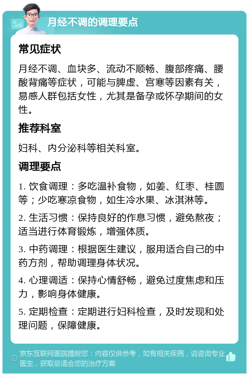 月经不调的调理要点 常见症状 月经不调、血块多、流动不顺畅、腹部疼痛、腰酸背痛等症状，可能与脾虚、宫寒等因素有关，易感人群包括女性，尤其是备孕或怀孕期间的女性。 推荐科室 妇科、内分泌科等相关科室。 调理要点 1. 饮食调理：多吃温补食物，如姜、红枣、桂圆等；少吃寒凉食物，如生冷水果、冰淇淋等。 2. 生活习惯：保持良好的作息习惯，避免熬夜；适当进行体育锻炼，增强体质。 3. 中药调理：根据医生建议，服用适合自己的中药方剂，帮助调理身体状况。 4. 心理调适：保持心情舒畅，避免过度焦虑和压力，影响身体健康。 5. 定期检查：定期进行妇科检查，及时发现和处理问题，保障健康。