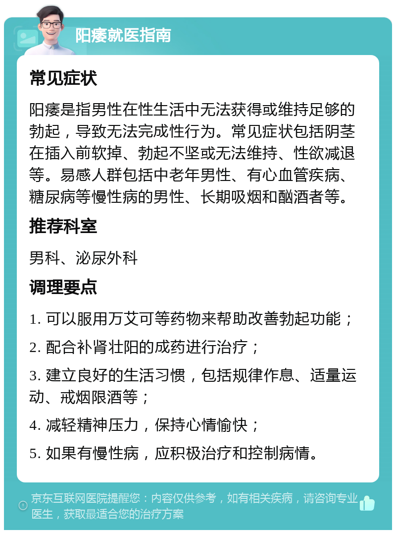 阳痿就医指南 常见症状 阳痿是指男性在性生活中无法获得或维持足够的勃起，导致无法完成性行为。常见症状包括阴茎在插入前软掉、勃起不坚或无法维持、性欲减退等。易感人群包括中老年男性、有心血管疾病、糖尿病等慢性病的男性、长期吸烟和酗酒者等。 推荐科室 男科、泌尿外科 调理要点 1. 可以服用万艾可等药物来帮助改善勃起功能； 2. 配合补肾壮阳的成药进行治疗； 3. 建立良好的生活习惯，包括规律作息、适量运动、戒烟限酒等； 4. 减轻精神压力，保持心情愉快； 5. 如果有慢性病，应积极治疗和控制病情。