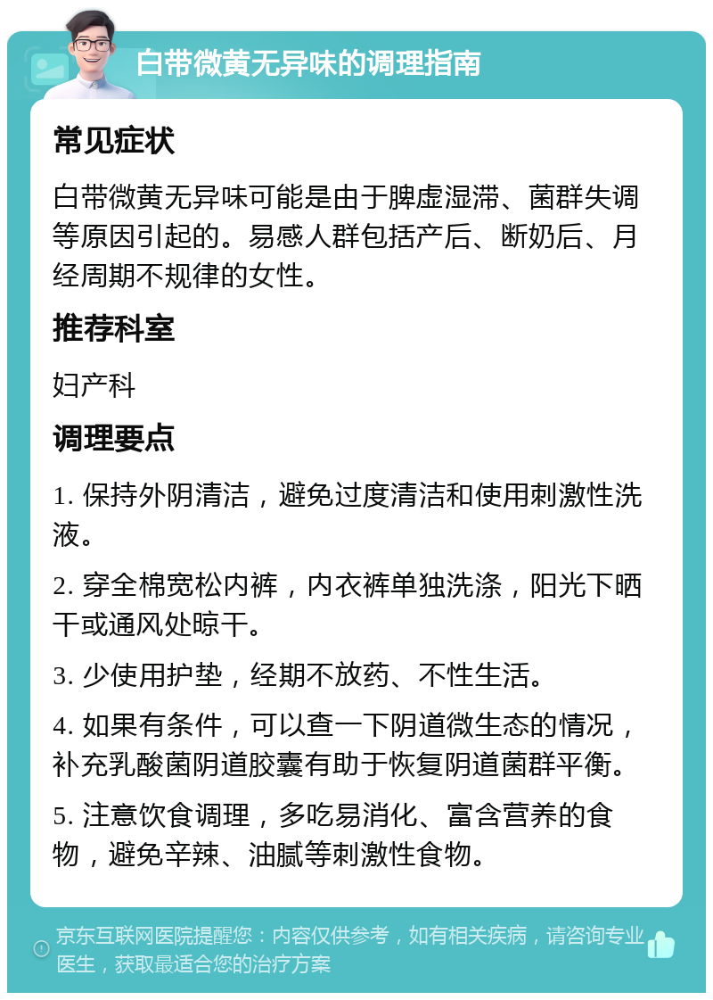 白带微黄无异味的调理指南 常见症状 白带微黄无异味可能是由于脾虚湿滞、菌群失调等原因引起的。易感人群包括产后、断奶后、月经周期不规律的女性。 推荐科室 妇产科 调理要点 1. 保持外阴清洁，避免过度清洁和使用刺激性洗液。 2. 穿全棉宽松内裤，内衣裤单独洗涤，阳光下晒干或通风处晾干。 3. 少使用护垫，经期不放药、不性生活。 4. 如果有条件，可以查一下阴道微生态的情况，补充乳酸菌阴道胶囊有助于恢复阴道菌群平衡。 5. 注意饮食调理，多吃易消化、富含营养的食物，避免辛辣、油腻等刺激性食物。