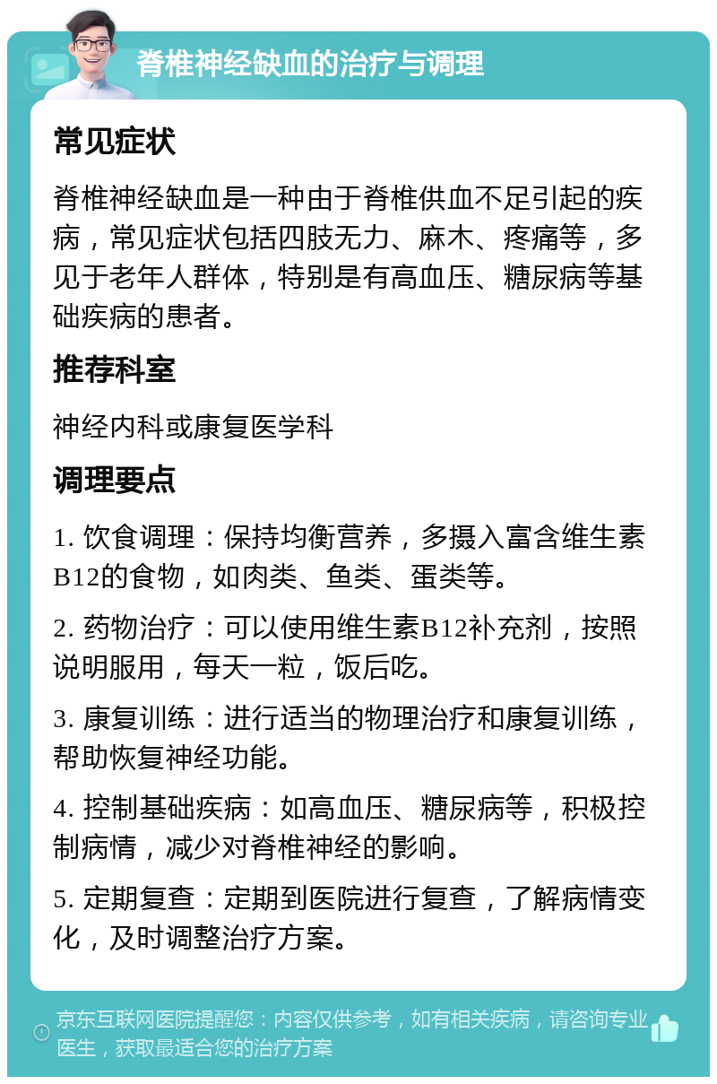 脊椎神经缺血的治疗与调理 常见症状 脊椎神经缺血是一种由于脊椎供血不足引起的疾病，常见症状包括四肢无力、麻木、疼痛等，多见于老年人群体，特别是有高血压、糖尿病等基础疾病的患者。 推荐科室 神经内科或康复医学科 调理要点 1. 饮食调理：保持均衡营养，多摄入富含维生素B12的食物，如肉类、鱼类、蛋类等。 2. 药物治疗：可以使用维生素B12补充剂，按照说明服用，每天一粒，饭后吃。 3. 康复训练：进行适当的物理治疗和康复训练，帮助恢复神经功能。 4. 控制基础疾病：如高血压、糖尿病等，积极控制病情，减少对脊椎神经的影响。 5. 定期复查：定期到医院进行复查，了解病情变化，及时调整治疗方案。