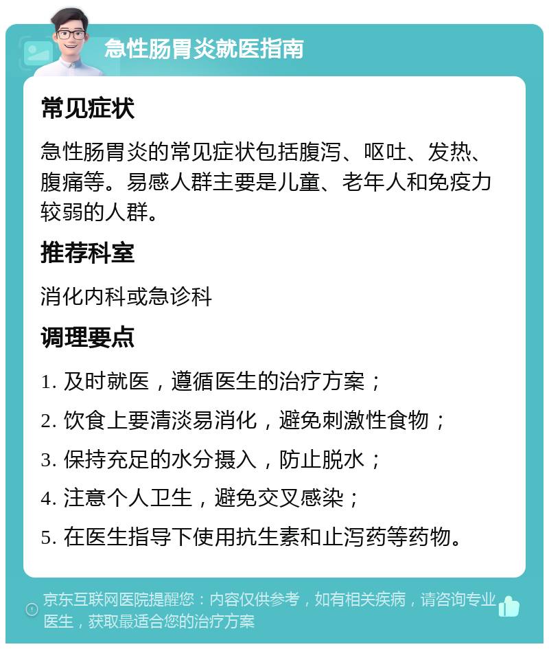 急性肠胃炎就医指南 常见症状 急性肠胃炎的常见症状包括腹泻、呕吐、发热、腹痛等。易感人群主要是儿童、老年人和免疫力较弱的人群。 推荐科室 消化内科或急诊科 调理要点 1. 及时就医，遵循医生的治疗方案； 2. 饮食上要清淡易消化，避免刺激性食物； 3. 保持充足的水分摄入，防止脱水； 4. 注意个人卫生，避免交叉感染； 5. 在医生指导下使用抗生素和止泻药等药物。