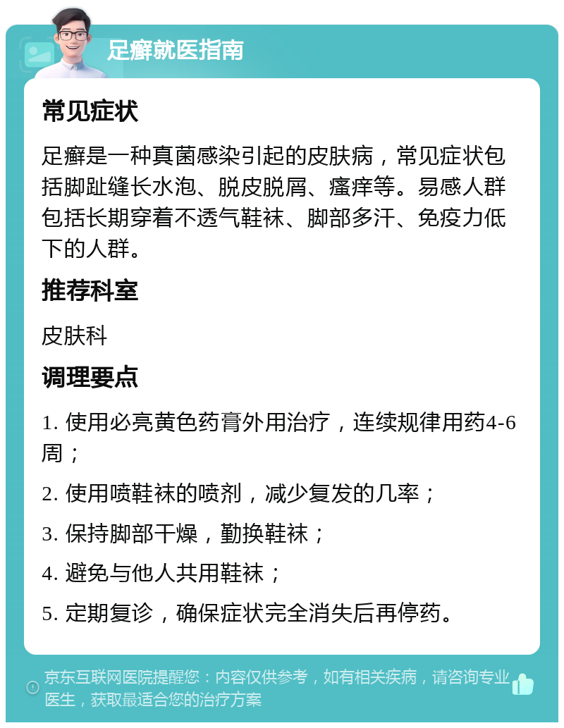 足癣就医指南 常见症状 足癣是一种真菌感染引起的皮肤病，常见症状包括脚趾缝长水泡、脱皮脱屑、瘙痒等。易感人群包括长期穿着不透气鞋袜、脚部多汗、免疫力低下的人群。 推荐科室 皮肤科 调理要点 1. 使用必亮黄色药膏外用治疗，连续规律用药4-6周； 2. 使用喷鞋袜的喷剂，减少复发的几率； 3. 保持脚部干燥，勤换鞋袜； 4. 避免与他人共用鞋袜； 5. 定期复诊，确保症状完全消失后再停药。