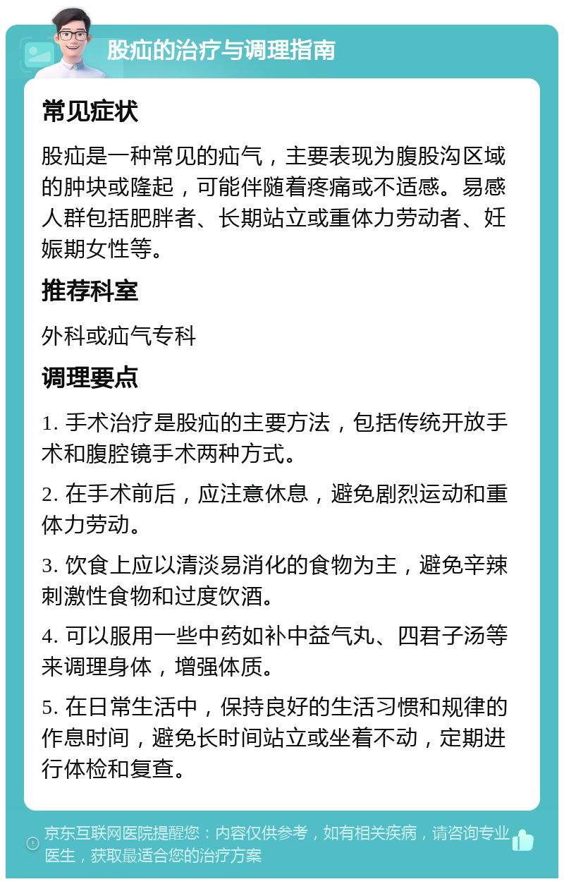 股疝的治疗与调理指南 常见症状 股疝是一种常见的疝气，主要表现为腹股沟区域的肿块或隆起，可能伴随着疼痛或不适感。易感人群包括肥胖者、长期站立或重体力劳动者、妊娠期女性等。 推荐科室 外科或疝气专科 调理要点 1. 手术治疗是股疝的主要方法，包括传统开放手术和腹腔镜手术两种方式。 2. 在手术前后，应注意休息，避免剧烈运动和重体力劳动。 3. 饮食上应以清淡易消化的食物为主，避免辛辣刺激性食物和过度饮酒。 4. 可以服用一些中药如补中益气丸、四君子汤等来调理身体，增强体质。 5. 在日常生活中，保持良好的生活习惯和规律的作息时间，避免长时间站立或坐着不动，定期进行体检和复查。