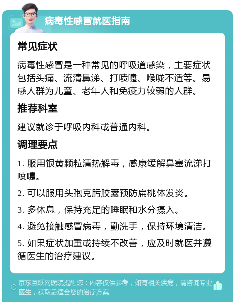 病毒性感冒就医指南 常见症状 病毒性感冒是一种常见的呼吸道感染，主要症状包括头痛、流清鼻涕、打喷嚏、喉咙不适等。易感人群为儿童、老年人和免疫力较弱的人群。 推荐科室 建议就诊于呼吸内科或普通内科。 调理要点 1. 服用银黄颗粒清热解毒，感康缓解鼻塞流涕打喷嚏。 2. 可以服用头孢克肟胶囊预防扁桃体发炎。 3. 多休息，保持充足的睡眠和水分摄入。 4. 避免接触感冒病毒，勤洗手，保持环境清洁。 5. 如果症状加重或持续不改善，应及时就医并遵循医生的治疗建议。