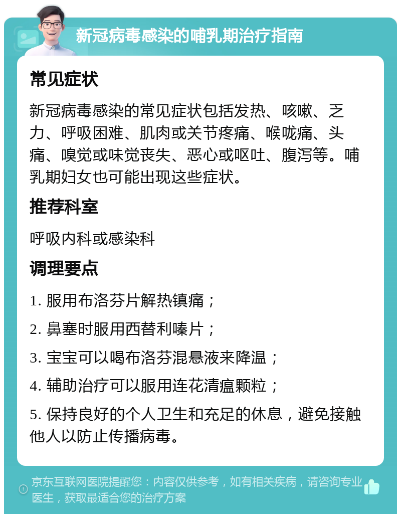 新冠病毒感染的哺乳期治疗指南 常见症状 新冠病毒感染的常见症状包括发热、咳嗽、乏力、呼吸困难、肌肉或关节疼痛、喉咙痛、头痛、嗅觉或味觉丧失、恶心或呕吐、腹泻等。哺乳期妇女也可能出现这些症状。 推荐科室 呼吸内科或感染科 调理要点 1. 服用布洛芬片解热镇痛； 2. 鼻塞时服用西替利嗪片； 3. 宝宝可以喝布洛芬混悬液来降温； 4. 辅助治疗可以服用连花清瘟颗粒； 5. 保持良好的个人卫生和充足的休息，避免接触他人以防止传播病毒。