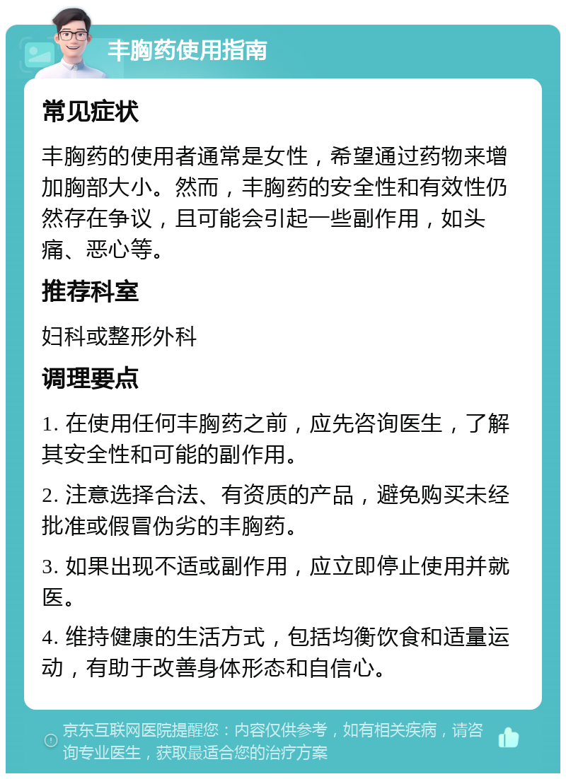 丰胸药使用指南 常见症状 丰胸药的使用者通常是女性，希望通过药物来增加胸部大小。然而，丰胸药的安全性和有效性仍然存在争议，且可能会引起一些副作用，如头痛、恶心等。 推荐科室 妇科或整形外科 调理要点 1. 在使用任何丰胸药之前，应先咨询医生，了解其安全性和可能的副作用。 2. 注意选择合法、有资质的产品，避免购买未经批准或假冒伪劣的丰胸药。 3. 如果出现不适或副作用，应立即停止使用并就医。 4. 维持健康的生活方式，包括均衡饮食和适量运动，有助于改善身体形态和自信心。