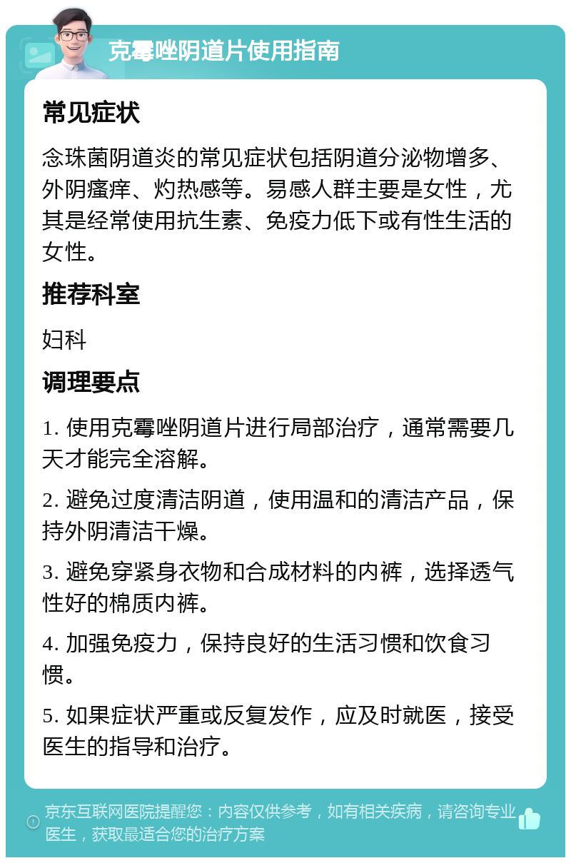 克霉唑阴道片使用指南 常见症状 念珠菌阴道炎的常见症状包括阴道分泌物增多、外阴瘙痒、灼热感等。易感人群主要是女性，尤其是经常使用抗生素、免疫力低下或有性生活的女性。 推荐科室 妇科 调理要点 1. 使用克霉唑阴道片进行局部治疗，通常需要几天才能完全溶解。 2. 避免过度清洁阴道，使用温和的清洁产品，保持外阴清洁干燥。 3. 避免穿紧身衣物和合成材料的内裤，选择透气性好的棉质内裤。 4. 加强免疫力，保持良好的生活习惯和饮食习惯。 5. 如果症状严重或反复发作，应及时就医，接受医生的指导和治疗。