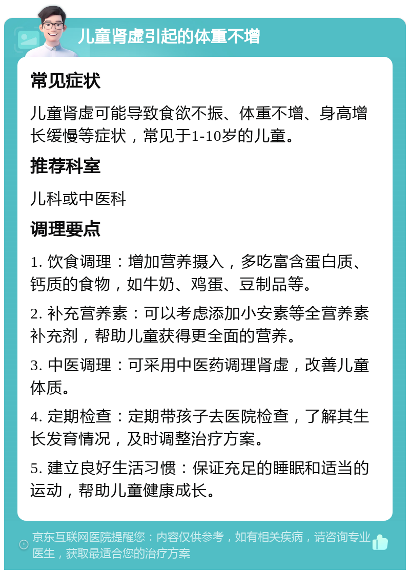 儿童肾虚引起的体重不增 常见症状 儿童肾虚可能导致食欲不振、体重不增、身高增长缓慢等症状，常见于1-10岁的儿童。 推荐科室 儿科或中医科 调理要点 1. 饮食调理：增加营养摄入，多吃富含蛋白质、钙质的食物，如牛奶、鸡蛋、豆制品等。 2. 补充营养素：可以考虑添加小安素等全营养素补充剂，帮助儿童获得更全面的营养。 3. 中医调理：可采用中医药调理肾虚，改善儿童体质。 4. 定期检查：定期带孩子去医院检查，了解其生长发育情况，及时调整治疗方案。 5. 建立良好生活习惯：保证充足的睡眠和适当的运动，帮助儿童健康成长。