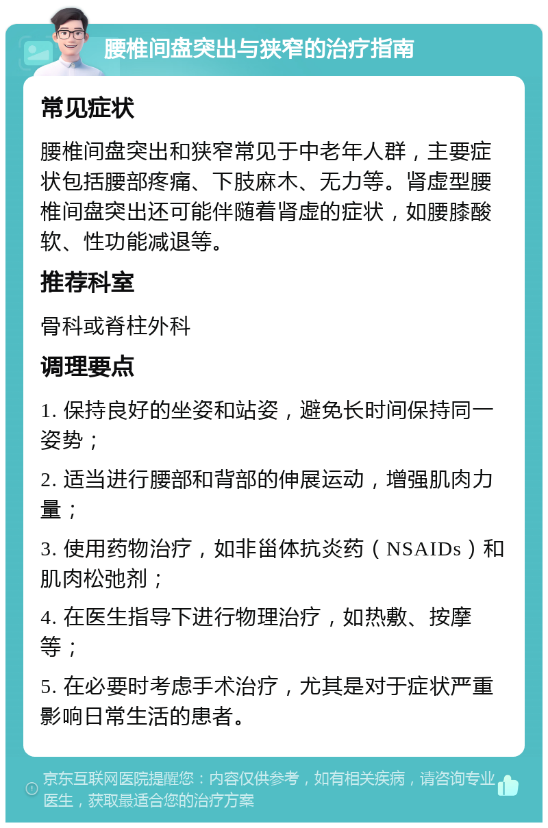 腰椎间盘突出与狭窄的治疗指南 常见症状 腰椎间盘突出和狭窄常见于中老年人群，主要症状包括腰部疼痛、下肢麻木、无力等。肾虚型腰椎间盘突出还可能伴随着肾虚的症状，如腰膝酸软、性功能减退等。 推荐科室 骨科或脊柱外科 调理要点 1. 保持良好的坐姿和站姿，避免长时间保持同一姿势； 2. 适当进行腰部和背部的伸展运动，增强肌肉力量； 3. 使用药物治疗，如非甾体抗炎药（NSAIDs）和肌肉松弛剂； 4. 在医生指导下进行物理治疗，如热敷、按摩等； 5. 在必要时考虑手术治疗，尤其是对于症状严重影响日常生活的患者。