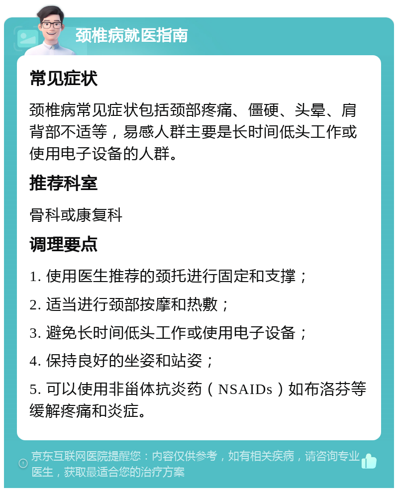 颈椎病就医指南 常见症状 颈椎病常见症状包括颈部疼痛、僵硬、头晕、肩背部不适等，易感人群主要是长时间低头工作或使用电子设备的人群。 推荐科室 骨科或康复科 调理要点 1. 使用医生推荐的颈托进行固定和支撑； 2. 适当进行颈部按摩和热敷； 3. 避免长时间低头工作或使用电子设备； 4. 保持良好的坐姿和站姿； 5. 可以使用非甾体抗炎药（NSAIDs）如布洛芬等缓解疼痛和炎症。