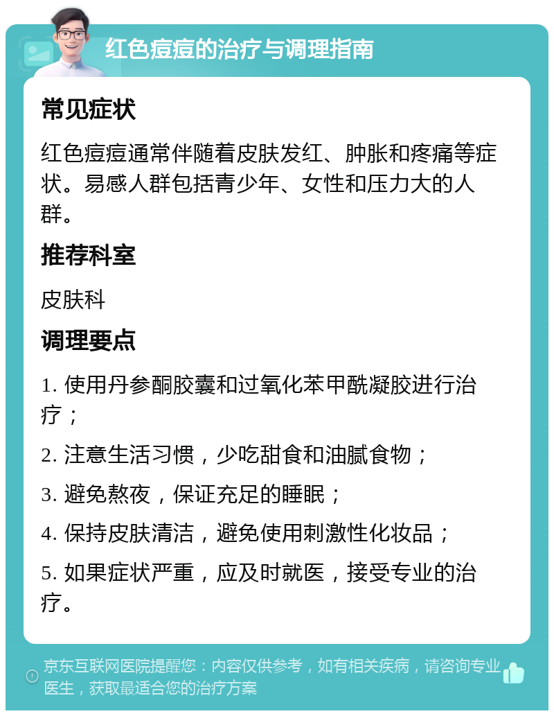 红色痘痘的治疗与调理指南 常见症状 红色痘痘通常伴随着皮肤发红、肿胀和疼痛等症状。易感人群包括青少年、女性和压力大的人群。 推荐科室 皮肤科 调理要点 1. 使用丹参酮胶囊和过氧化苯甲酰凝胶进行治疗； 2. 注意生活习惯，少吃甜食和油腻食物； 3. 避免熬夜，保证充足的睡眠； 4. 保持皮肤清洁，避免使用刺激性化妆品； 5. 如果症状严重，应及时就医，接受专业的治疗。