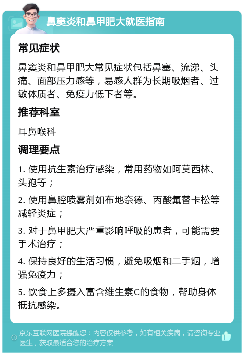 鼻窦炎和鼻甲肥大就医指南 常见症状 鼻窦炎和鼻甲肥大常见症状包括鼻塞、流涕、头痛、面部压力感等，易感人群为长期吸烟者、过敏体质者、免疫力低下者等。 推荐科室 耳鼻喉科 调理要点 1. 使用抗生素治疗感染，常用药物如阿莫西林、头孢等； 2. 使用鼻腔喷雾剂如布地奈德、丙酸氟替卡松等减轻炎症； 3. 对于鼻甲肥大严重影响呼吸的患者，可能需要手术治疗； 4. 保持良好的生活习惯，避免吸烟和二手烟，增强免疫力； 5. 饮食上多摄入富含维生素C的食物，帮助身体抵抗感染。