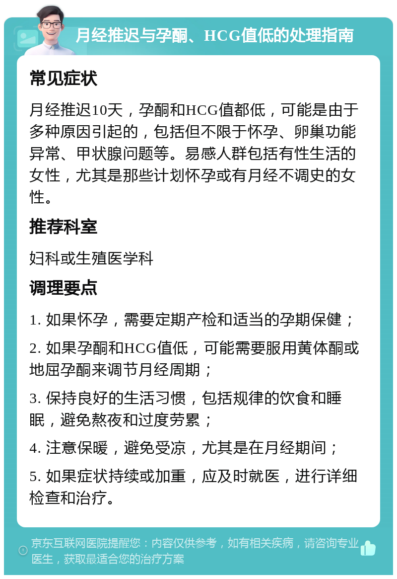 月经推迟与孕酮、HCG值低的处理指南 常见症状 月经推迟10天，孕酮和HCG值都低，可能是由于多种原因引起的，包括但不限于怀孕、卵巢功能异常、甲状腺问题等。易感人群包括有性生活的女性，尤其是那些计划怀孕或有月经不调史的女性。 推荐科室 妇科或生殖医学科 调理要点 1. 如果怀孕，需要定期产检和适当的孕期保健； 2. 如果孕酮和HCG值低，可能需要服用黄体酮或地屈孕酮来调节月经周期； 3. 保持良好的生活习惯，包括规律的饮食和睡眠，避免熬夜和过度劳累； 4. 注意保暖，避免受凉，尤其是在月经期间； 5. 如果症状持续或加重，应及时就医，进行详细检查和治疗。